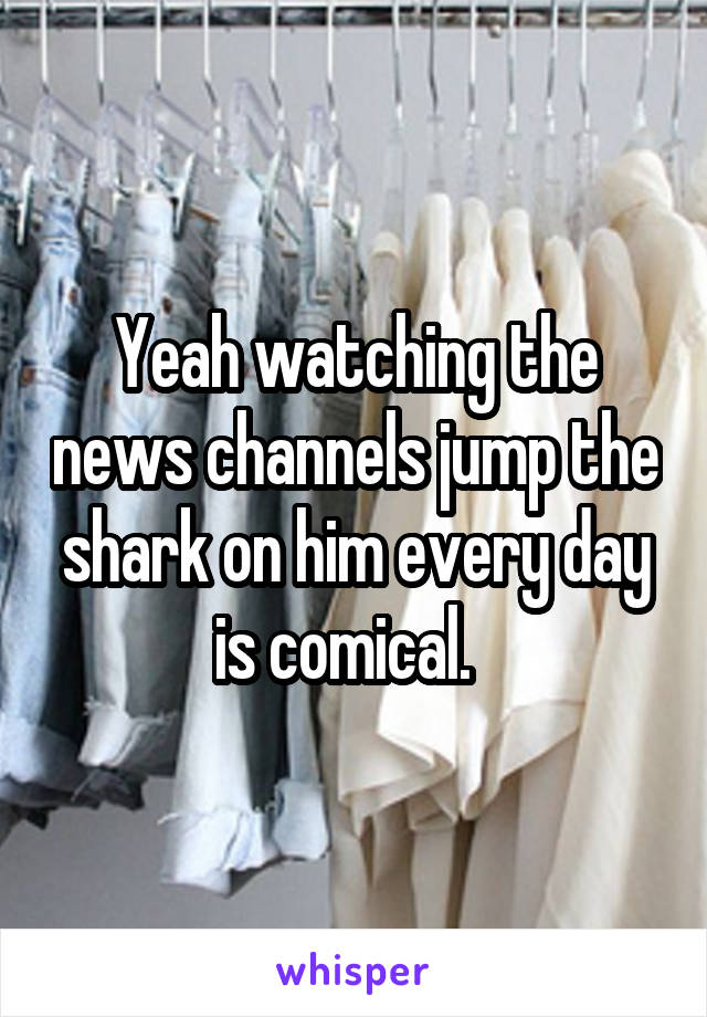 Yeah watching the news channels jump the shark on him every day is comical.  