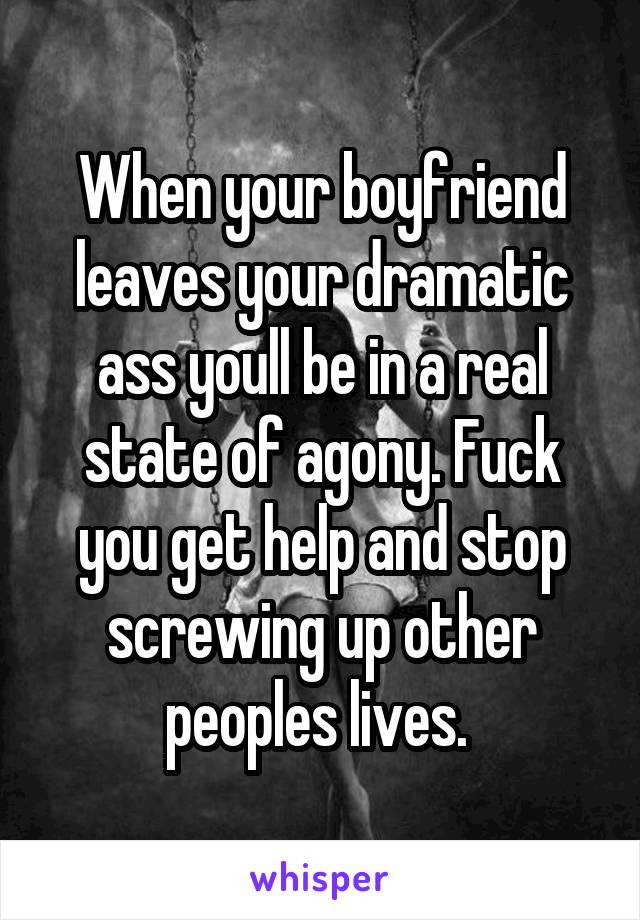 When your boyfriend leaves your dramatic ass youll be in a real state of agony. Fuck you get help and stop screwing up other peoples lives. 
