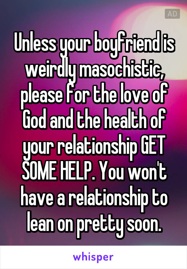 Unless your boyfriend is weirdly masochistic, please for the love of God and the health of your relationship GET SOME HELP. You won't have a relationship to lean on pretty soon.