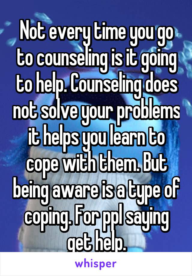 Not every time you go to counseling is it going to help. Counseling does not solve your problems it helps you learn to cope with them. But being aware is a type of coping. For ppl saying get help.