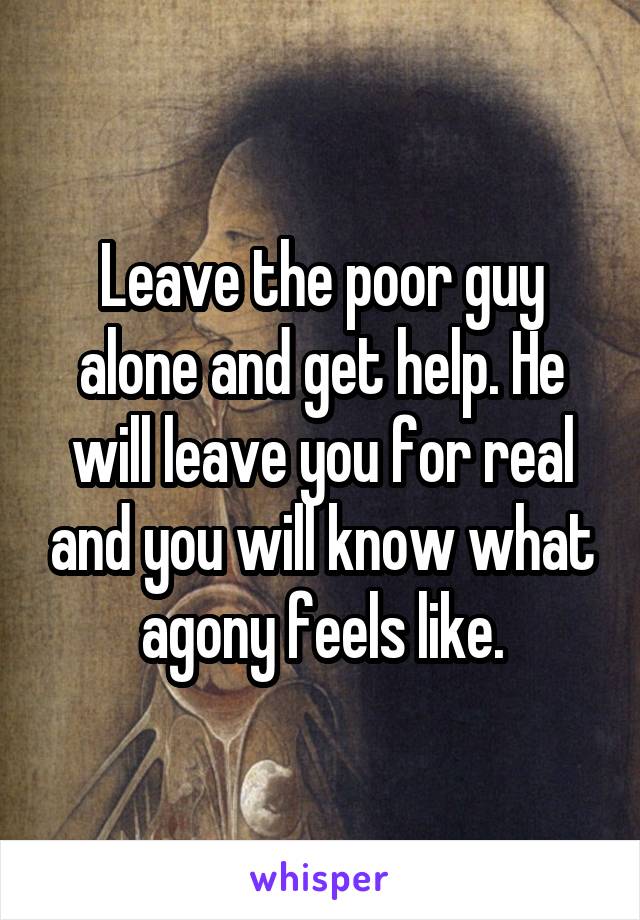 Leave the poor guy alone and get help. He will leave you for real and you will know what agony feels like.