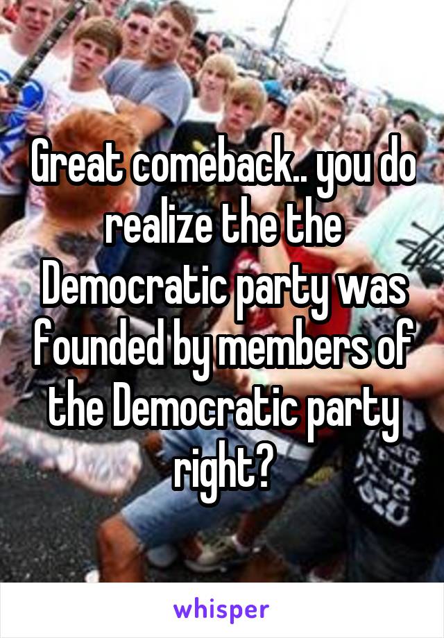 Great comeback.. you do realize the the Democratic party was founded by members of the Democratic party right?