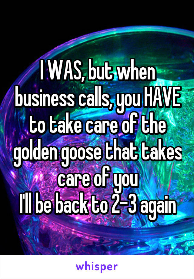 I WAS, but when business calls, you HAVE to take care of the golden goose that takes care of you
I'll be back to 2-3 again