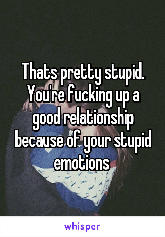 Thats pretty stupid.
You're fucking up a good relationship because of your stupid emotions 