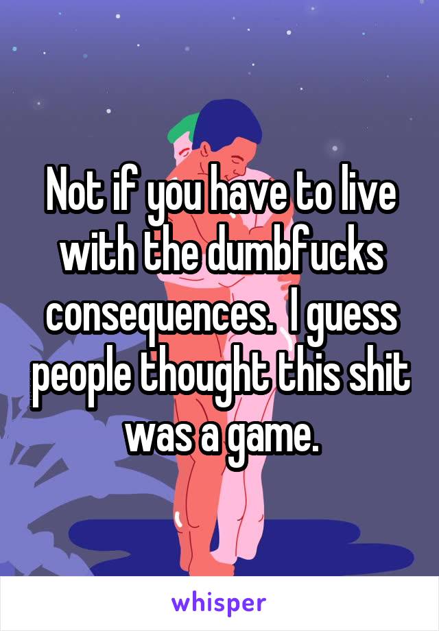 Not if you have to live with the dumbfucks consequences.  I guess people thought this shit was a game.