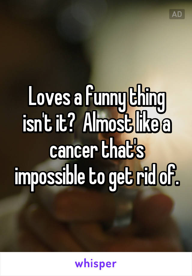 Loves a funny thing isn't it?  Almost like a cancer that's impossible to get rid of.