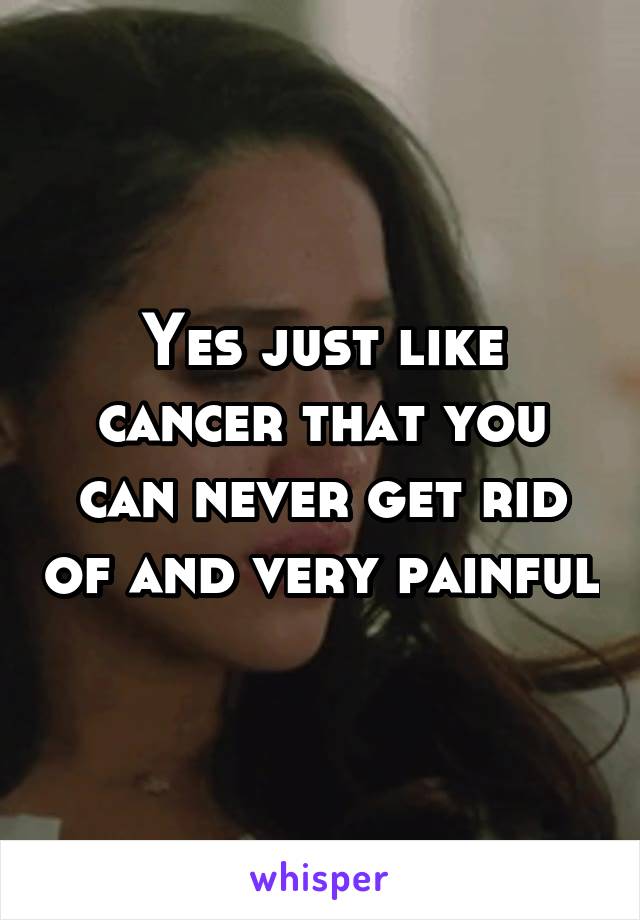 Yes just like cancer that you can never get rid of and very painful