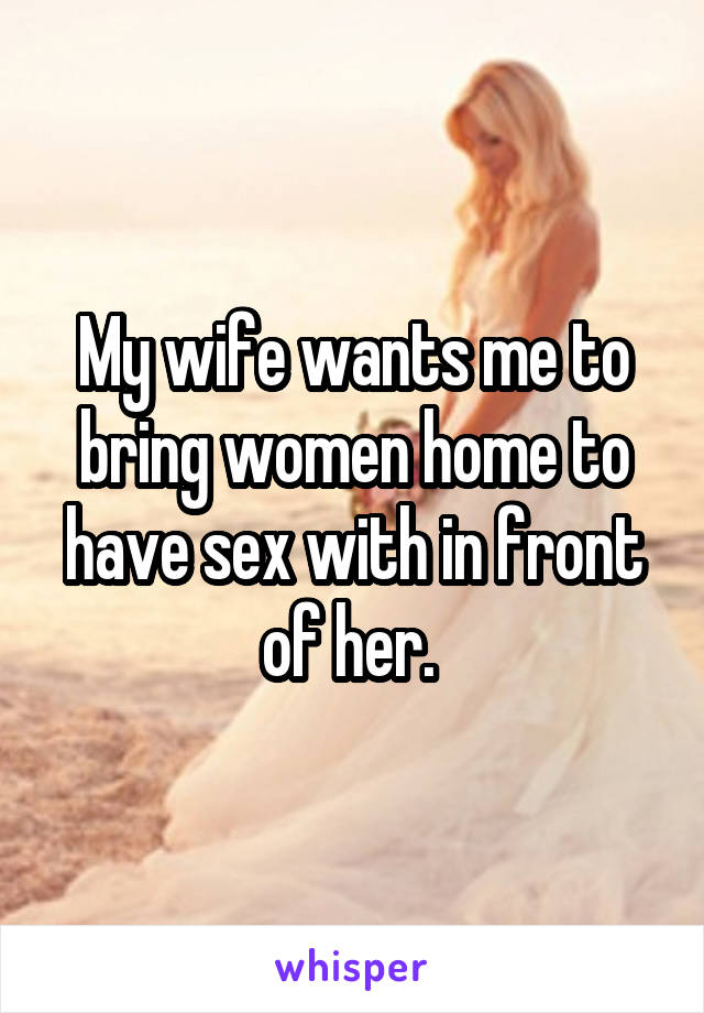 My wife wants me to bring women home to have sex with in front of her.