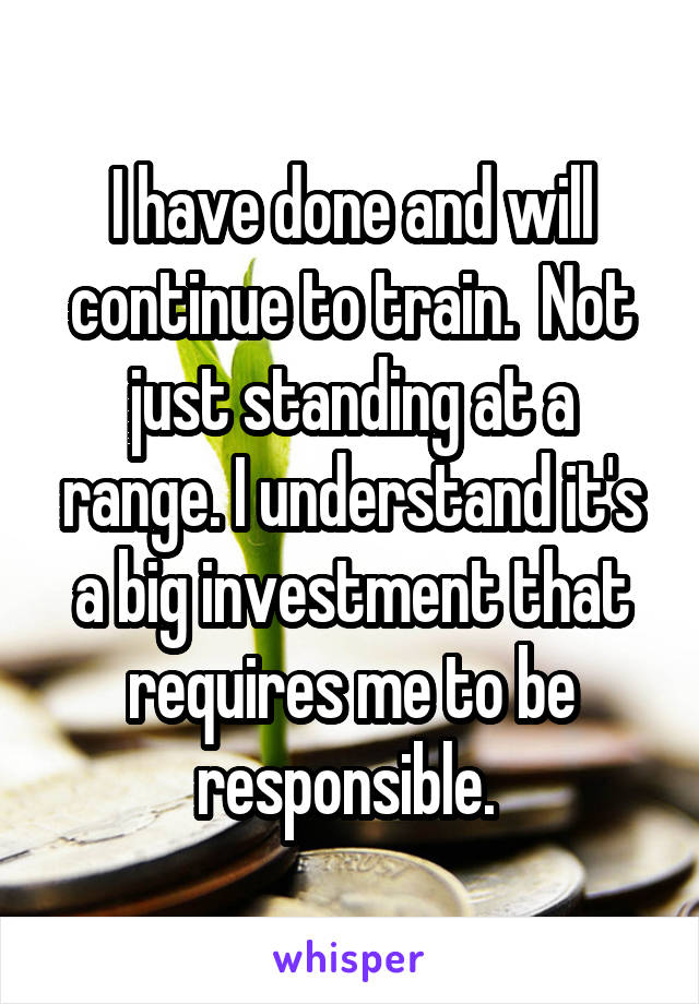 I have done and will continue to train.  Not just standing at a range. I understand it's a big investment that requires me to be responsible. 