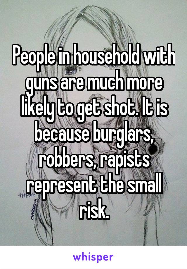 People in household with guns are much more likely to get shot. It is because burglars, robbers, rapists represent the small risk.