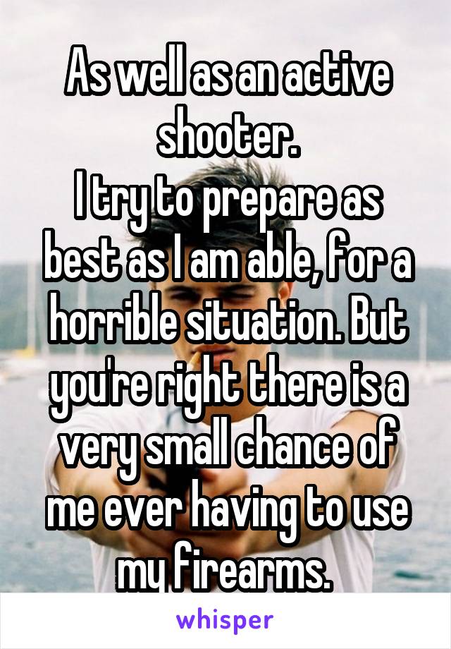 As well as an active shooter.
I try to prepare as best as I am able, for a horrible situation. But you're right there is a very small chance of me ever having to use my firearms. 