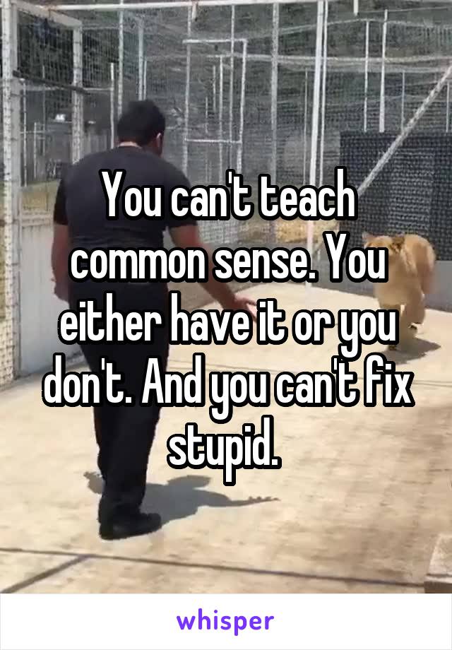 You can't teach common sense. You either have it or you don't. And you can't fix stupid. 