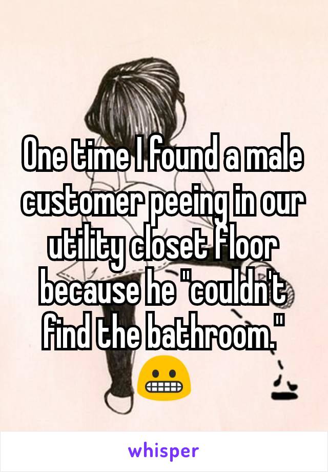 One time I found a male customer peeing in our utility closet floor because he "couldn't find the bathroom." 😬