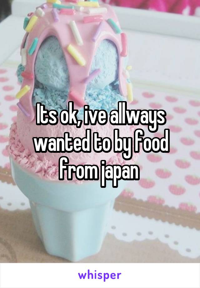 Its ok, ive allways wanted to by food from japan 