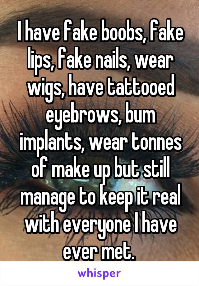 I have fake boobs, fake lips, fake nails, wear wigs, have tattooed eyebrows, bum implants, wear tonnes of make up but still manage to keep it real with everyone I have ever met. 