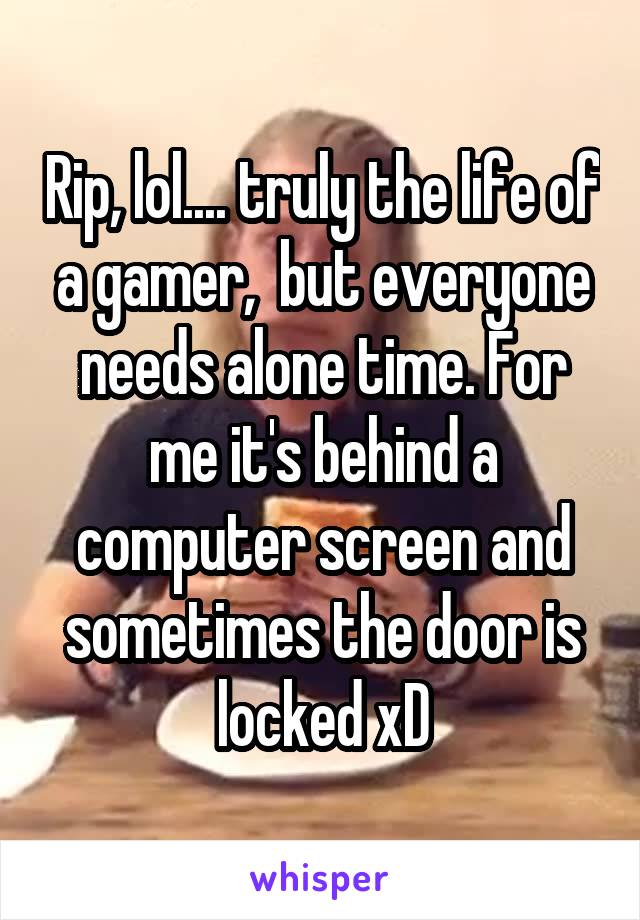 Rip, lol.... truly the life of a gamer,  but everyone needs alone time. For me it's behind a computer screen and sometimes the door is locked xD