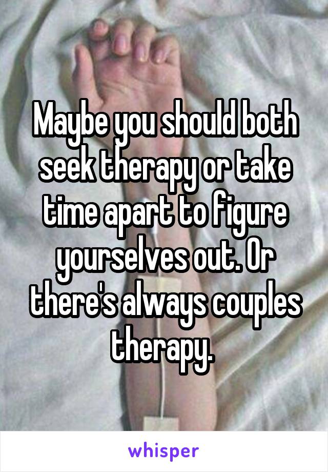 Maybe you should both seek therapy or take time apart to figure yourselves out. Or there's always couples therapy. 