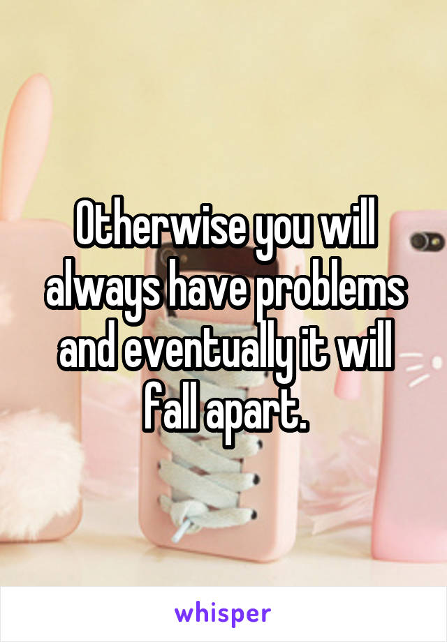 Otherwise you will always have problems and eventually it will fall apart.