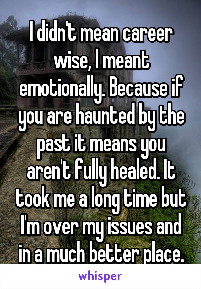 I didn't mean career wise, I meant emotionally. Because if you are haunted by the past it means you aren't fully healed. It took me a long time but I'm over my issues and in a much better place.