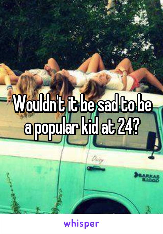 Wouldn't it be sad to be a popular kid at 24?