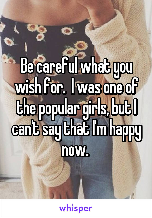 Be careful what you wish for.  I was one of the popular girls, but I can't say that I'm happy now. 