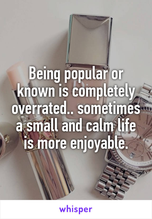 Being popular or known is completely overrated.. sometimes a small and calm life is more enjoyable.