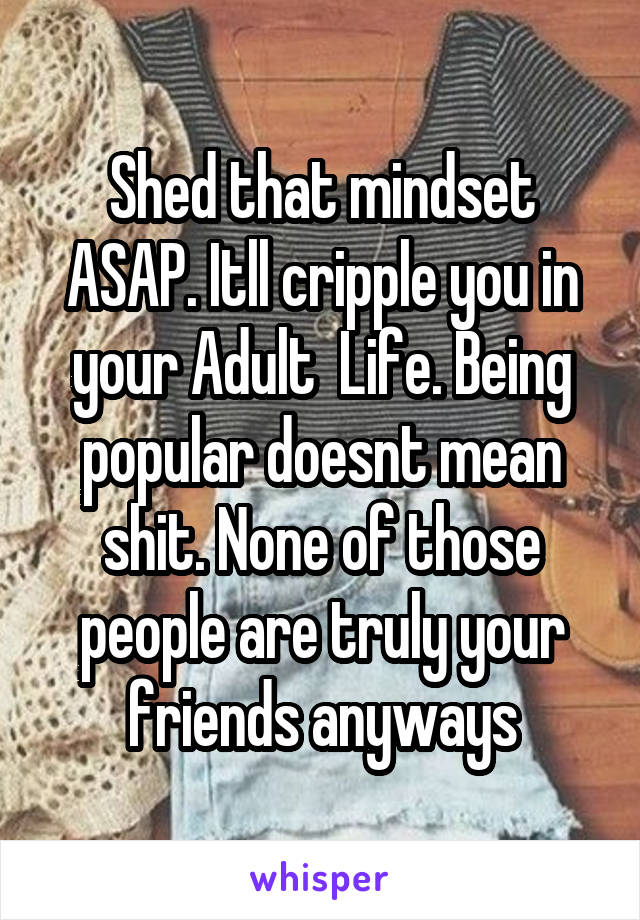 Shed that mindset ASAP. Itll cripple you in your Adult  Life. Being popular doesnt mean shit. None of those people are truly your friends anyways