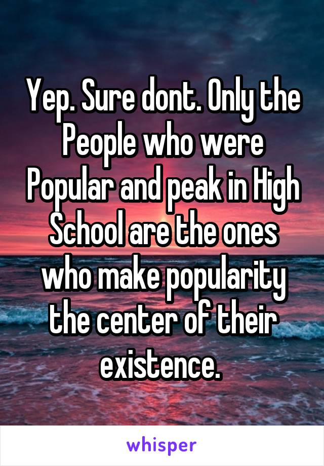 Yep. Sure dont. Only the People who were Popular and peak in High School are the ones who make popularity the center of their existence. 