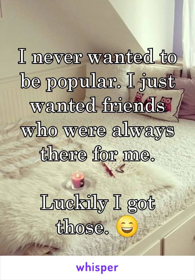 I never wanted to be popular. I just wanted friends who were always there for me.

Luckily I got those. 😄