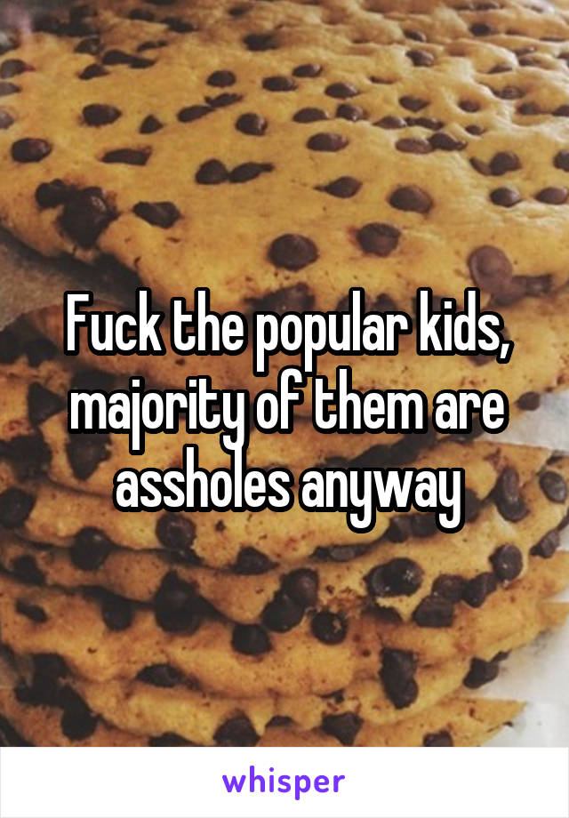 Fuck the popular kids, majority of them are assholes anyway