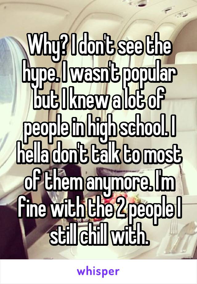 Why? I don't see the hype. I wasn't popular but I knew a lot of people in high school. I hella don't talk to most of them anymore. I'm fine with the 2 people I still chill with.