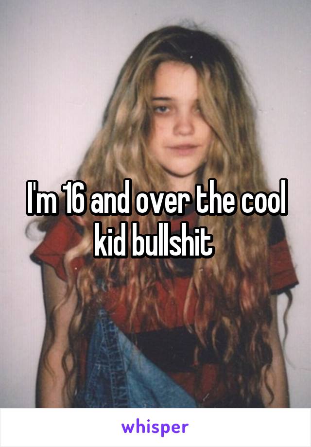 I'm 16 and over the cool kid bullshit 