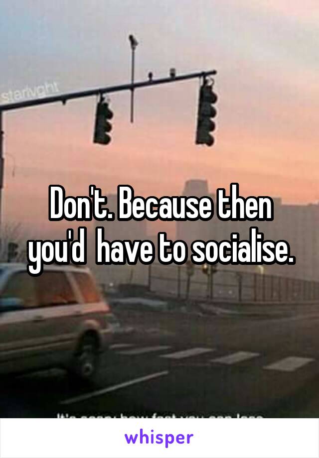 Don't. Because then you'd  have to socialise.