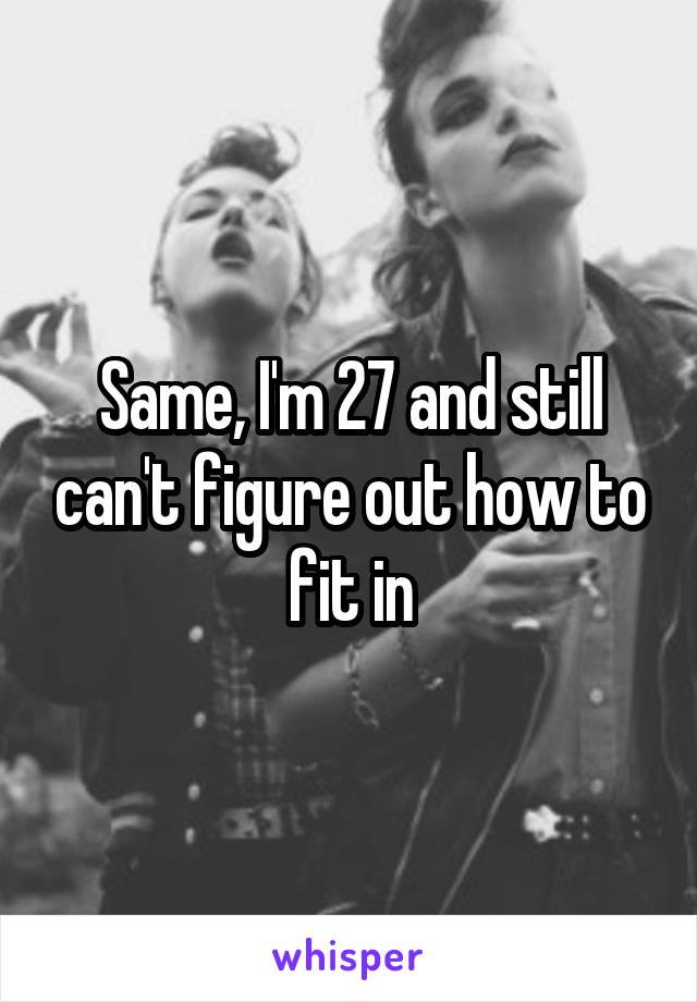 Same, I'm 27 and still can't figure out how to fit in