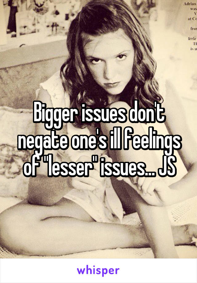 Bigger issues don't negate one's ill feelings of "lesser" issues... JS