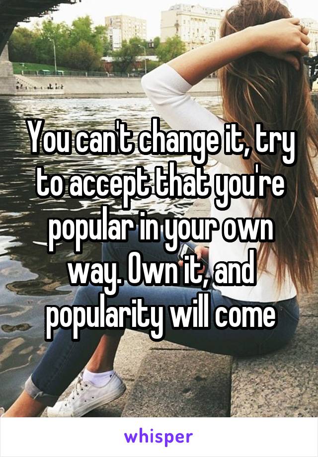 You can't change it, try to accept that you're popular in your own way. Own it, and popularity will come