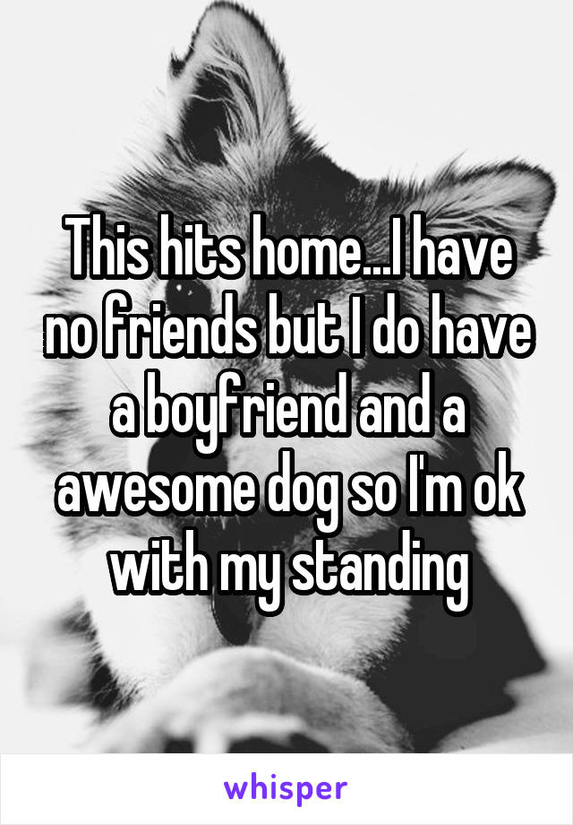 This hits home...I have no friends but I do have a boyfriend and a awesome dog so I'm ok with my standing