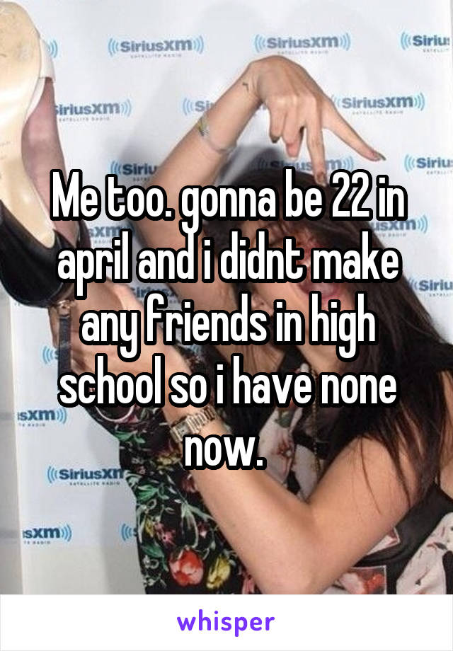 Me too. gonna be 22 in april and i didnt make any friends in high school so i have none now. 