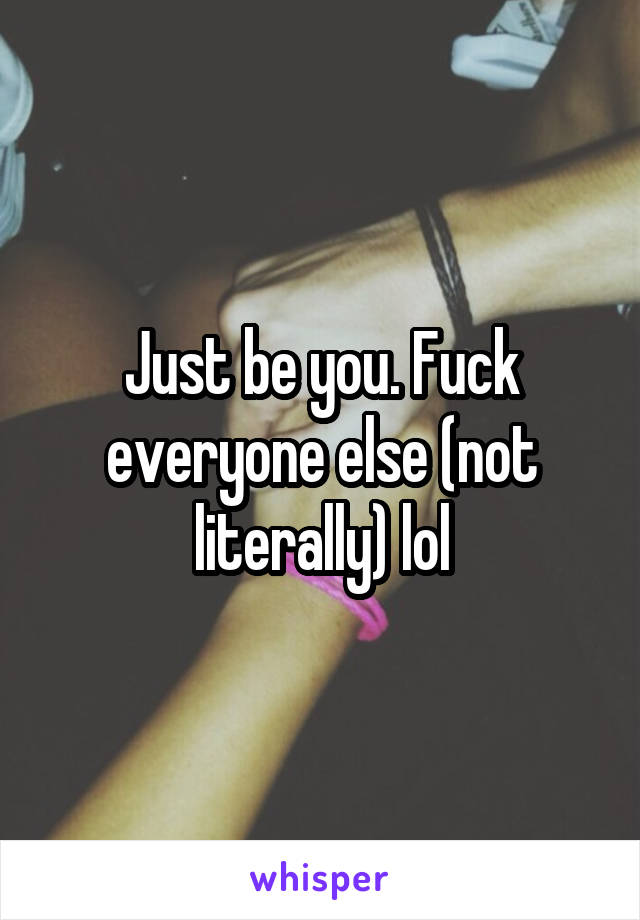 Just be you. Fuck everyone else (not literally) lol