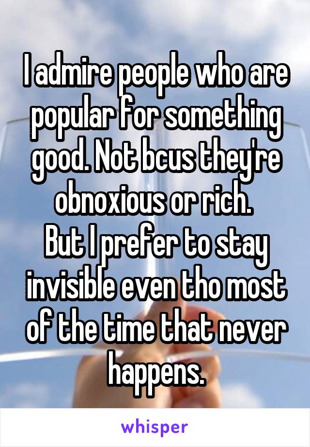 I admire people who are popular for something good. Not bcus they're obnoxious or rich. 
But I prefer to stay invisible even tho most of the time that never happens.