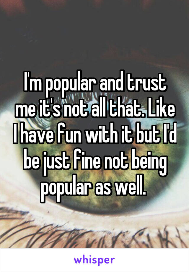 I'm popular and trust me it's not all that. Like I have fun with it but I'd be just fine not being popular as well. 