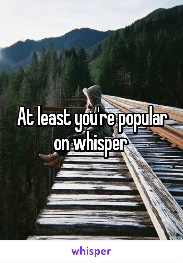 At least you're popular on whisper 