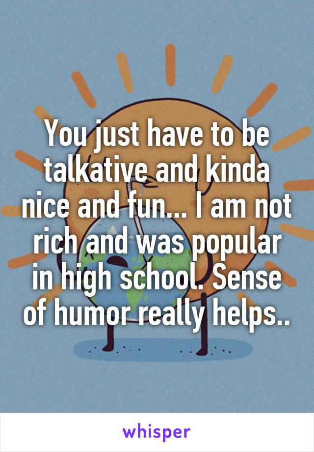 You just have to be talkative and kinda nice and fun... I am not rich and was popular in high school. Sense of humor really helps..