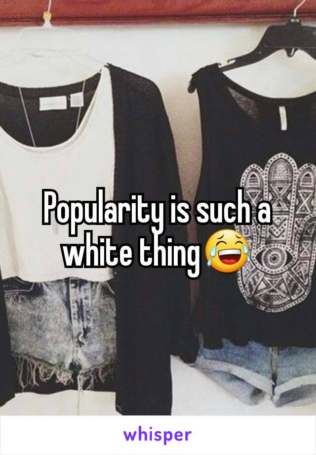 Popularity is such a white thing😂