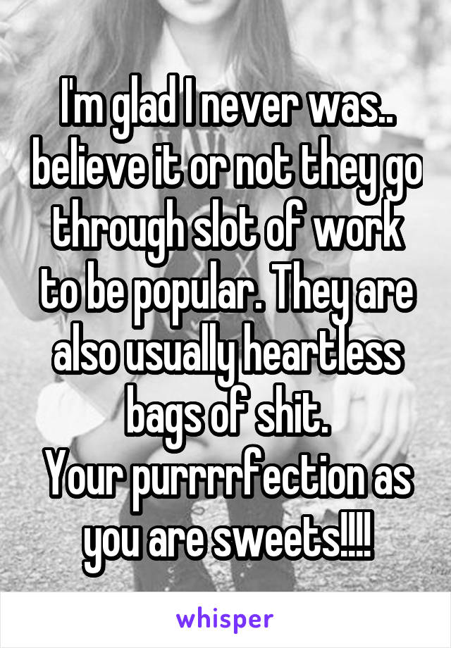 I'm glad I never was.. believe it or not they go through slot of work to be popular. They are also usually heartless bags of shit.
Your purrrrfection as you are sweets!!!!