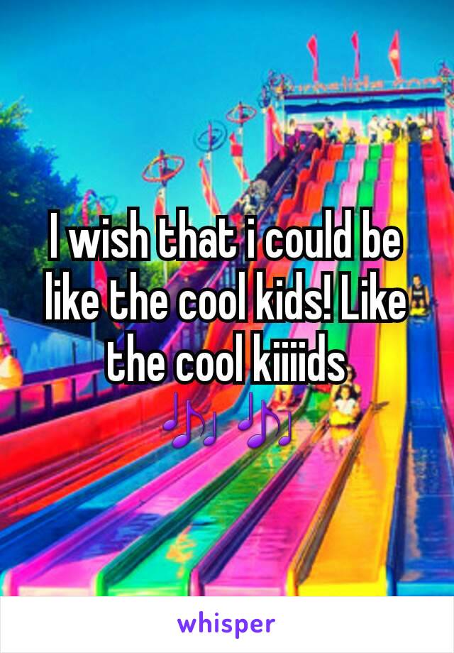 I wish that i could be like the cool kids! Like the cool kiiiids
🎶🎶