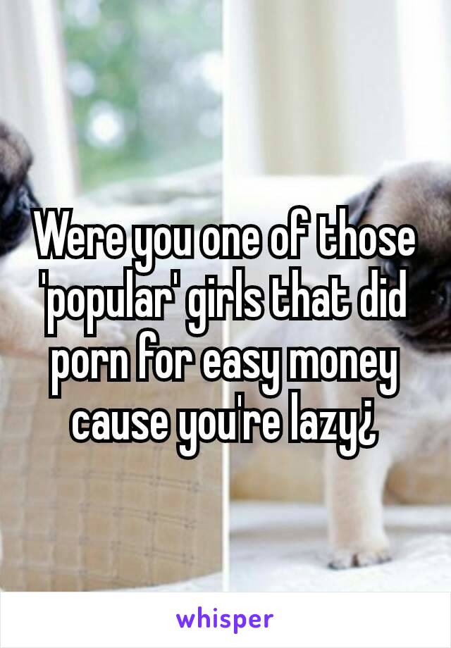 Were you one of those 'popular' girls that did porn for easy money cause you're lazy¿