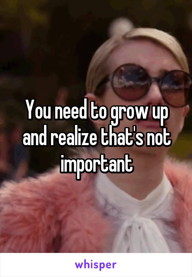 You need to grow up and realize that's not important