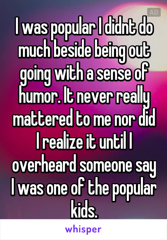 I was popular I didnt do much beside being out going with a sense of humor. It never really mattered to me nor did I realize it until I overheard someone say I was one of the popular kids.