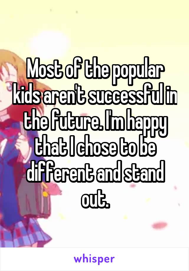 Most of the popular kids aren't successful in the future. I'm happy that I chose to be different and stand out.